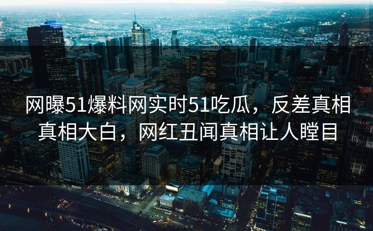 网曝51爆料网实时51吃瓜，反差真相真相大白，网红丑闻真相让人瞠目  第1张
