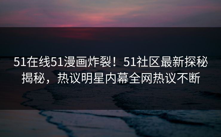51在线51漫画炸裂！51社区最新探秘揭秘，热议明星内幕全网热议不断