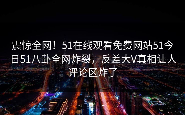 震惊全网！51在线观看免费网站51今日51八卦全网炸裂，反差大V真相让人评论区炸了