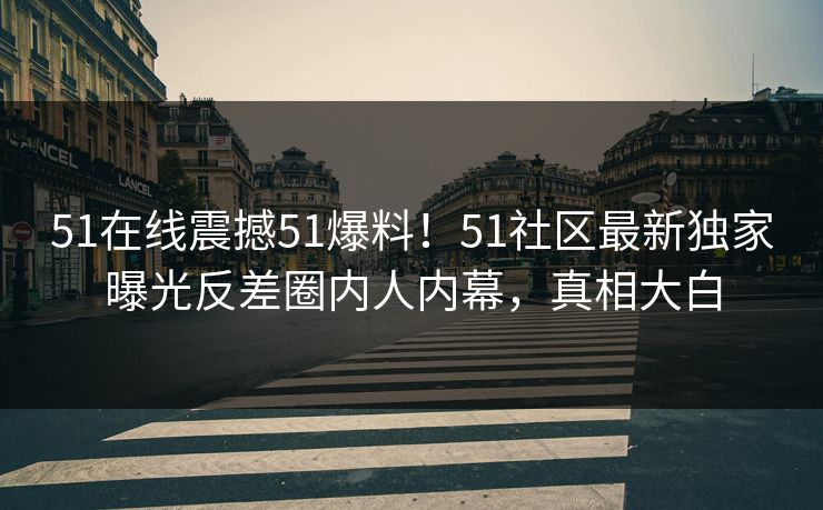 51在线震撼51爆料！51社区最新独家曝光反差圈内人内幕，真相大白  第1张