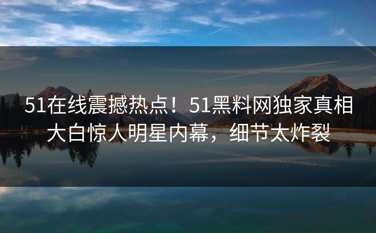 51在线震撼热点！51黑料网独家真相大白惊人明星内幕，细节太炸裂  第1张