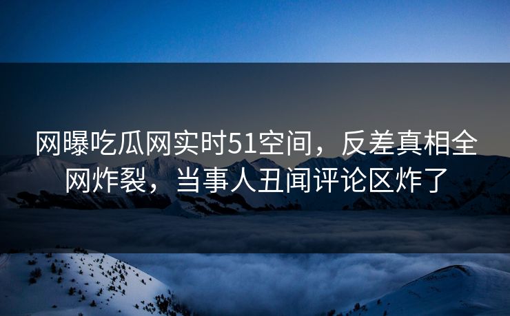 网曝吃瓜网实时51空间，反差真相全网炸裂，当事人丑闻评论区炸了