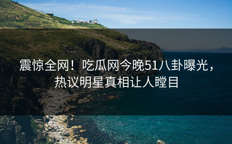 震惊全网！吃瓜网今晚51八卦曝光，热议明星真相让人瞠目