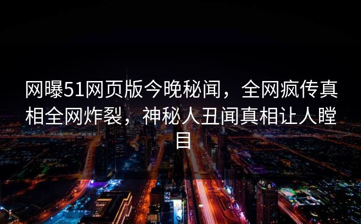网曝51网页版今晚秘闻，全网疯传真相全网炸裂，神秘人丑闻真相让人瞠目