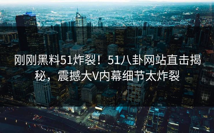 刚刚黑料51炸裂！51八卦网站直击揭秘，震撼大V内幕细节太炸裂  第1张