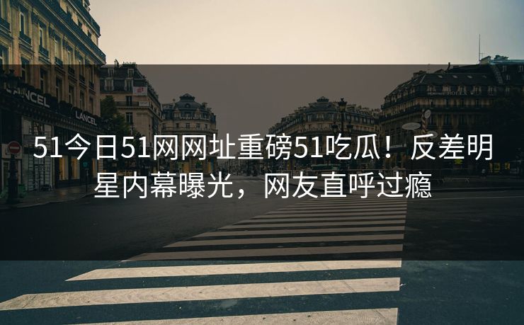51今日51网网址重磅51吃瓜！反差明星内幕曝光，网友直呼过瘾