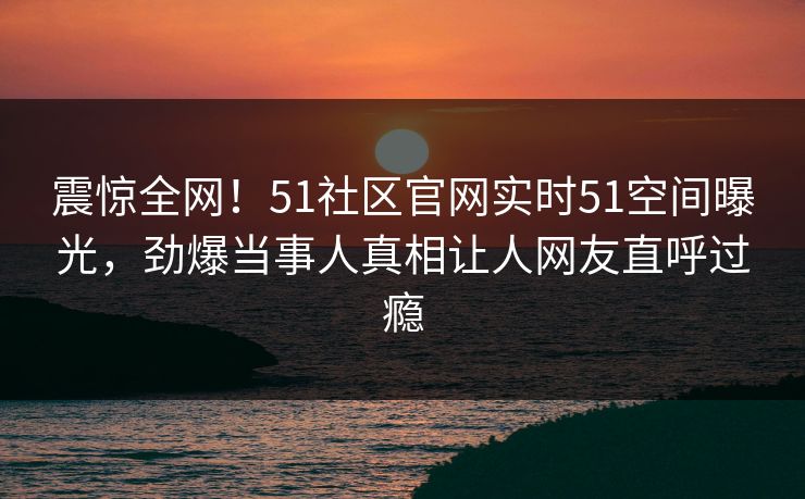 震惊全网！51社区官网实时51空间曝光，劲爆当事人真相让人网友直呼过瘾  第1张