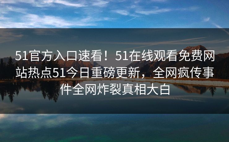 51官方入口速看！51在线观看免费网站热点51今日重磅更新，全网疯传事件全网炸裂真相大白