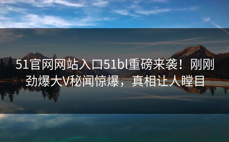 51官网网站入口51bl重磅来袭！刚刚劲爆大V秘闻惊爆，真相让人瞠目  第1张