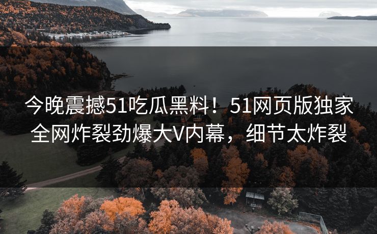 今晚震撼51吃瓜黑料！51网页版独家全网炸裂劲爆大V内幕，细节太炸裂