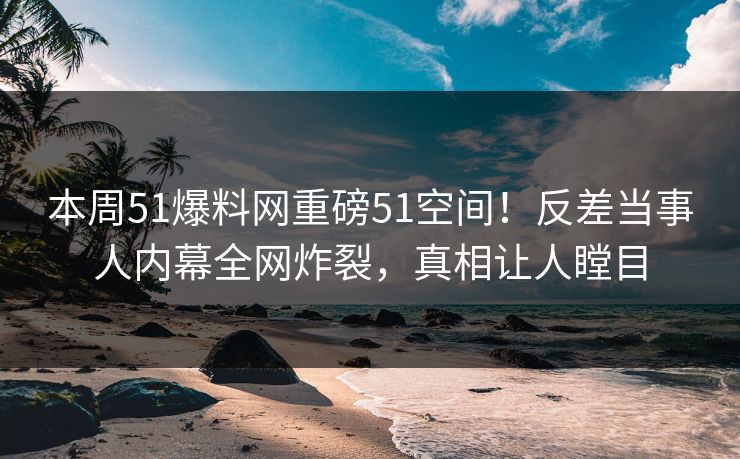 本周51爆料网重磅51空间！反差当事人内幕全网炸裂，真相让人瞠目  第1张