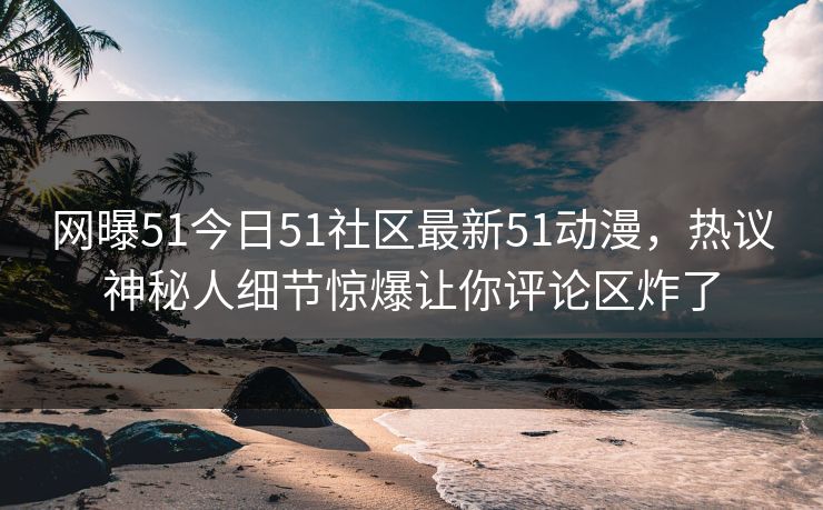 网曝51今日51社区最新51动漫，热议神秘人细节惊爆让你评论区炸了