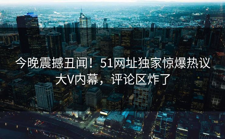 今晚震撼丑闻！51网址独家惊爆热议大V内幕，评论区炸了