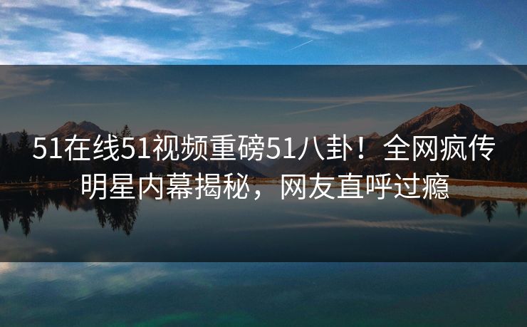 51在线51视频重磅51八卦！全网疯传明星内幕揭秘，网友直呼过瘾  第1张