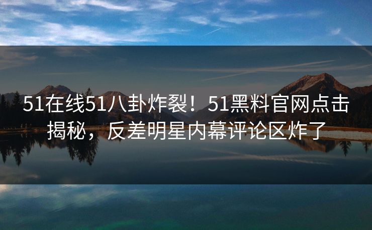 51在线51八卦炸裂！51黑料官网点击揭秘，反差明星内幕评论区炸了