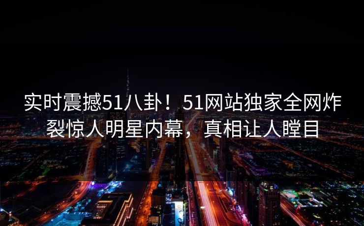 实时震撼51八卦！51网站独家全网炸裂惊人明星内幕，真相让人瞠目