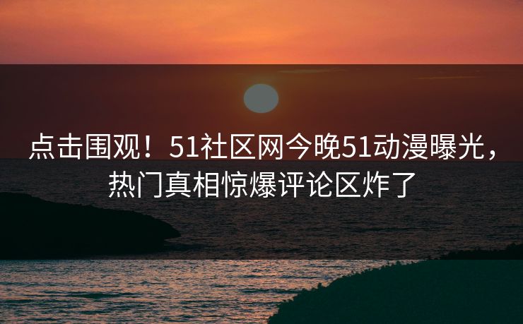 点击围观！51社区网今晚51动漫曝光，热门真相惊爆评论区炸了
