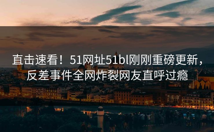 直击速看！51网址51bl刚刚重磅更新，反差事件全网炸裂网友直呼过瘾