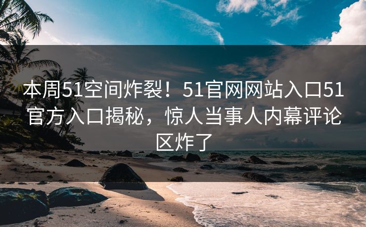 本周51空间炸裂！51官网网站入口51官方入口揭秘，惊人当事人内幕评论区炸了