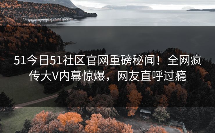 51今日51社区官网重磅秘闻！全网疯传大V内幕惊爆，网友直呼过瘾
