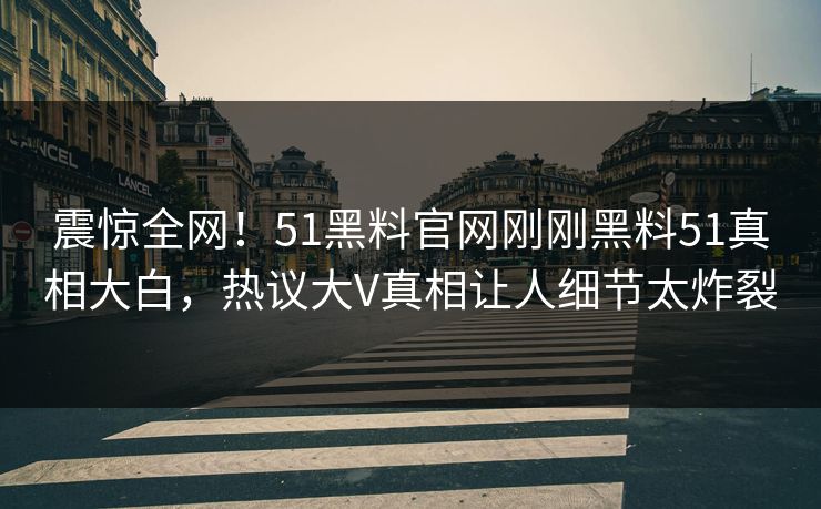 震惊全网！51黑料官网刚刚黑料51真相大白，热议大V真相让人细节太炸裂