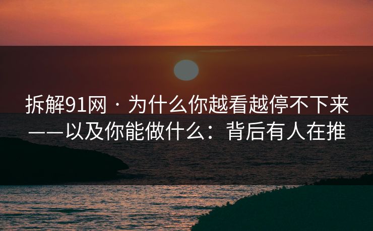 拆解91网 · 为什么你越看越停不下来——以及你能做什么：背后有人在推