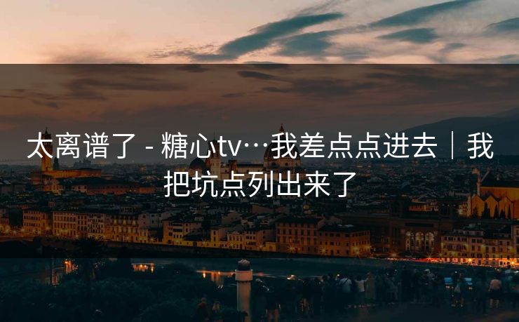 太离谱了 - 糖心tv…我差点点进去｜我把坑点列出来了