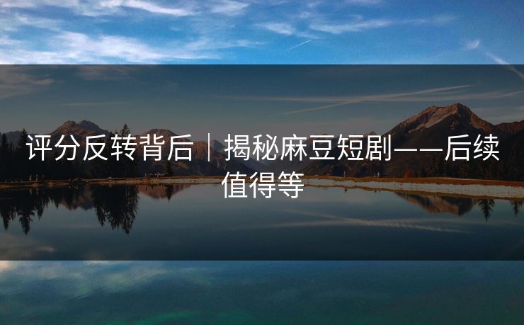 评分反转背后｜揭秘麻豆短剧——后续值得等