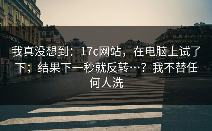 我真没想到：17c网站，在电脑上试了下；结果下一秒就反转…？我不替任何人洗
