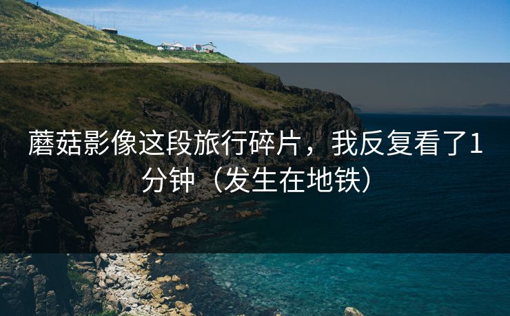 蘑菇影像这段旅行碎片,我反复看了1分钟(发生在地铁)