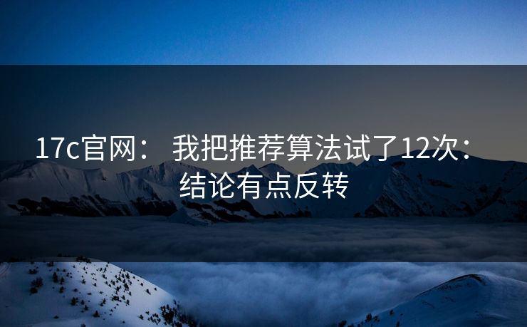 17c官网： 我把推荐算法试了12次： 结论有点反转