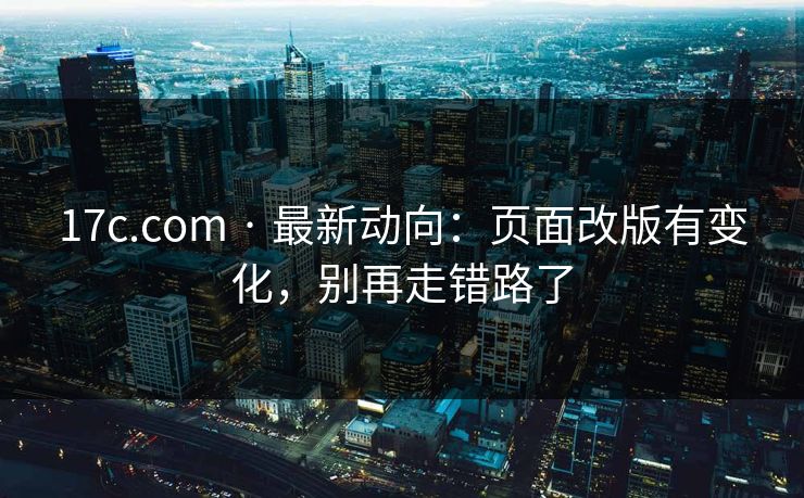 17c.com · 最新动向：页面改版有变化，别再走错路了